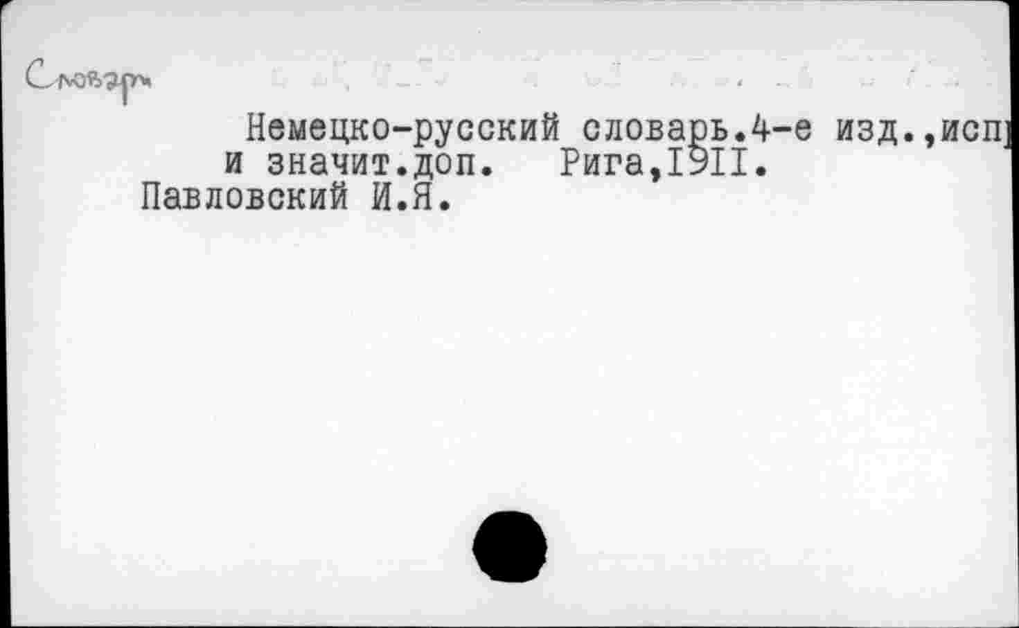 ﻿Немецко-русский словарь.4-е изд.,исп и значит.доп. Рига,1911.
Павловский И.Я.